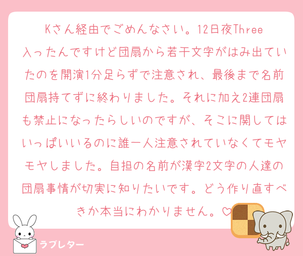 Kさん経由でごめんなさい。12日夜Three入ったんですけど団扇から若干文字がはみ出ていたのを開演1分足らずで注意され、最後まで名前団扇持てずに終わりました。それに加え2連団扇も禁止になったらしいのですが、そこに関してはいっぱいいるのに誰一人注意されていなくてモヤモヤしました。自担の名前が漢字2文字の人達の団扇事情が切実に知りたいです。どう作り直すべきか本当にわかりません。