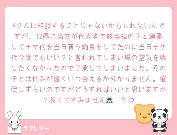 Kさんに相談することじゃないかもしれないんですが、12昼に当方が代表者で該当担の子と連番してチケ代を当日貰う約束をしてたのに当日チケ代今度でもいい？と言われてしまい場の空気を壊したくなかったので了承してしまいました。その子とは住みが遠くいつ会えるか分かりません。催促しずらいのですがどうすればいいと思いますか？長くてすみません🙇🏻‍♀️