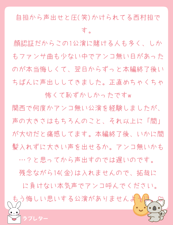 自担から声出せと圧(笑)かけられてる西村担です。
顔認証だからこの1公演に賭ける人も多く、しかもファンサ曲も少ない中でアンコ無い日があったのが本当悔しくて、翌日からずっと本編終了後いちばんに声出ししてきました。正直めちゃくちゃ怖くて恥ずかしかったですw
関西で何度かアンコ無い公演を経験しましたが、声の大きさはもちろんのこと、それ以上に「間」が大切だと痛感してます。本編終了後、いかに間髪入れずに大きい声を出せるか。アンコ無いかも…？と思ってから声出すのでは遅いのです。
残念ながら14(金)は入れませんので、拓哉に　に負けない本気声でアンコ呼んでください。
もう悔しい思いする公演がありませんように。