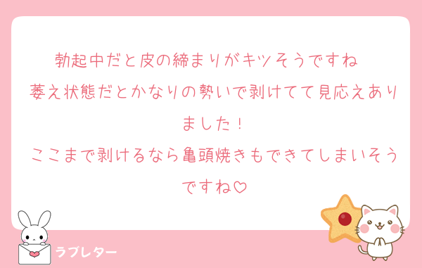勃起中だと皮の締まりがキツそうですね〜
萎え状態だとかなりの勢いで剥けてて見応えありました！
ここまで剥けるなら亀頭焼きもできてしまいそうですね