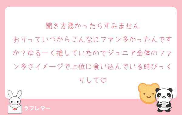 聞き方悪かったらすみません
おりっていつからこんなにファン多かったんですか？ゆるーく推していたのでジュニア全体のファン多さイメージで上位に食い込んでいる時びっくりして