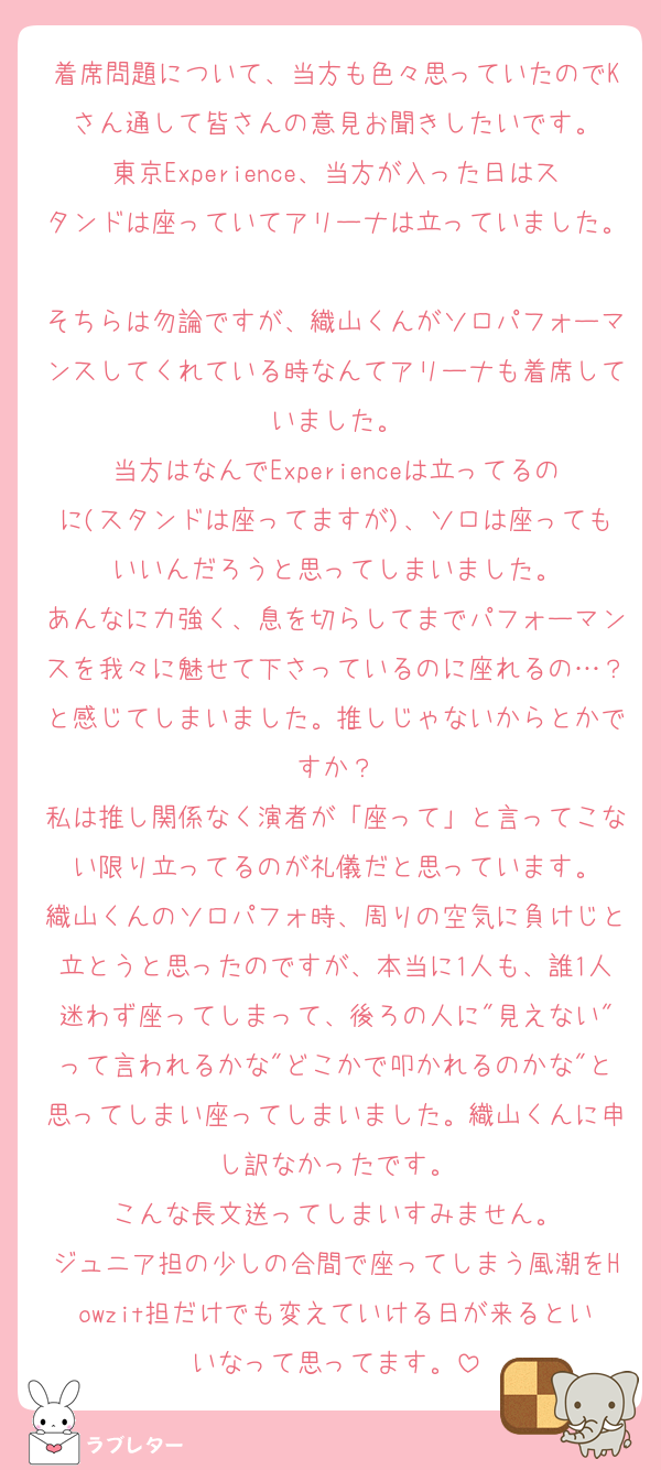 着席問題について、当方も色々思っていたのでKさん通して皆さんの意見お聞きしたいです。
東京Experience、当方が入った日はスタンドは座っていてアリーナは立っていました。
そちらは勿論ですが、織山くんがソロパフォーマンスしてくれている時なんてアリーナも着席していました。
当方はなんでExperienceは立ってるのに(スタンドは座ってますが)、ソロは座ってもいいんだろうと思ってしまいました。
あんなに力強く、息を切らしてまでパフォーマンスを我々に魅せて下さっているのに座れるの…？と感じてしまいました。推しじゃないからとかですか？
私は推し関係なく演者が「座って」と言ってこない限り立ってるのが礼儀だと思っています。
織山くんのソロパフォ時、周りの空気に負けじと立とうと思ったのですが、本当に1人も、誰1人迷わず座ってしまって、後ろの人に"見えない"って言われるかな"どこかで叩かれるのかな"と思ってしまい座ってしまいました。織山くんに申し訳なかったです。
こんな長文送ってしまいすみません。
ジュニア担の少しの合間で座ってしまう風潮をHowzit担だけでも変えていける日が来るといいなって思ってます。
