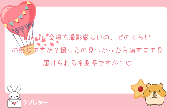 Howzit 会場内撮影厳しいの、どのくらいの感じですか？撮ったの見つかったら消すまで見届けられる帝劇系ですか？