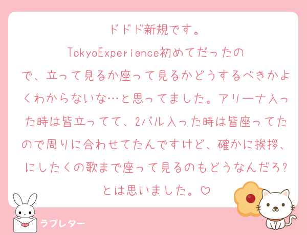 ドドド新規です。
TokyoExperience初めてだったので、立って見るか座って見るかどうするべきかよくわからないな…と思ってました。アリーナ入った時は皆立ってて、2バル入った時は皆座ってたので周りに合わせてたんですけど、確かに挨拶、にしたくの歌まで座って見るのもどうなんだろ?とは思いました。