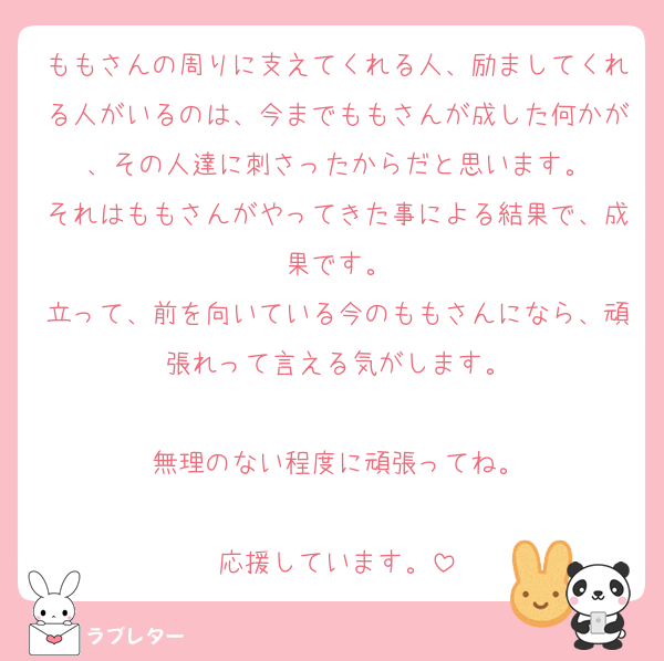 ももさんの周りに支えてくれる人、励ましてくれる人がいるのは、今までももさんが成した何かが、その人達に刺さったからだと思います。
それはももさんがやってきた事による結果で、成果です。
立って、前を向いている今のももさんになら、頑張れって言える気がします。

無理のない程度に頑張ってね。

応援しています。