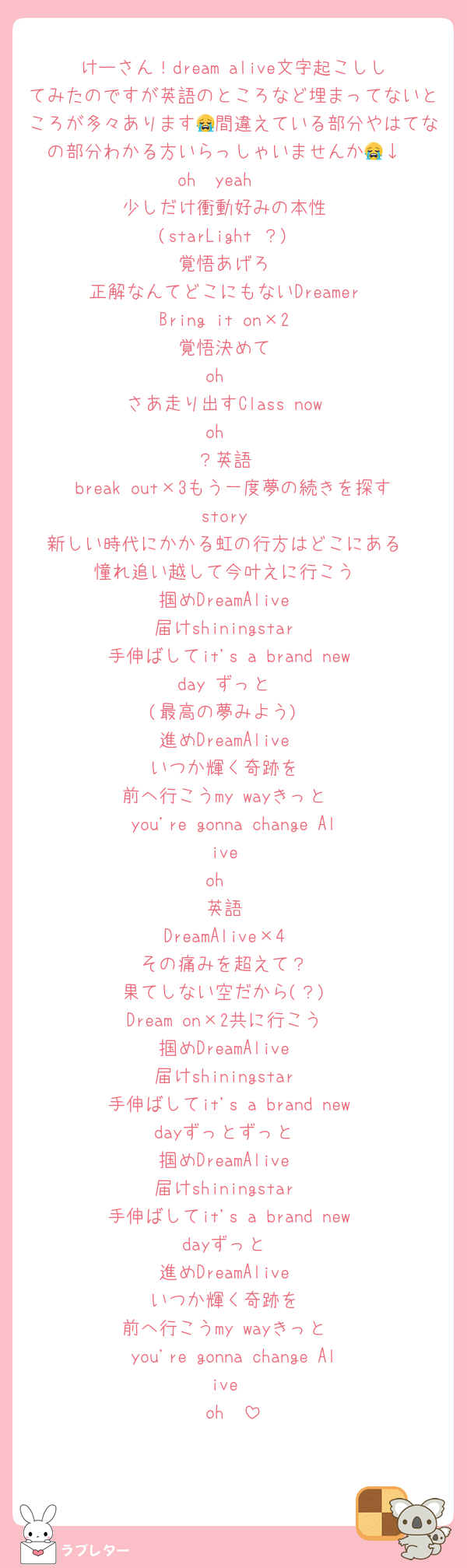 けーさん！dream alive文字起こししてみたのですが英語のところなど埋まってないところが多々あります😭間違えている部分やはてなの部分わかる方いらっしゃいませんか😭↓
oh〜yeah〜
少しだけ衝動好みの本性
(starLight ？)
覚悟あげろ
正解なんてどこにもないDreamer
Bring it on×2
覚悟決めて
oh〜
さあ走り出すClass now
oh〜
？英語
break out×3もう一度夢の続きを探すstory
新しい時代にかかる虹の行方はどこにある
憧れ追い越して今叶えに行こう
掴めDreamAlive
届けshiningstar
手伸ばしてit's a brand new day ずっと
(最高の夢みよう)
進めDreamAlive
いつか輝く奇跡を
前へ行こうmy wayきっと
you're gonna change Alive
oh〜
英語
DreamAlive×4
その痛みを超えて？
果てしない空だから(？)
Dream on×2共に行こう
掴めDreamAlive
届けshiningstar
手伸ばしてit's a brand new dayずっとずっと
掴めDreamAlive
届けshiningstar
手伸ばしてit's a brand new dayずっと
進めDreamAlive
いつか輝く奇跡を
前へ行こうmy wayきっと
you're gonna change Alive
oh〜