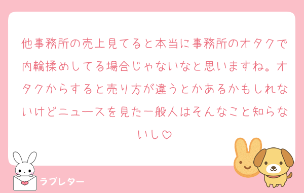 他事務所の売上見てると本当に事務所のオタクで内輪揉めしてる場合じゃないなと思いますね。オタクからすると売り方が違うとかあるかもしれないけどニュースを見た一般人はそんなこと知らないし