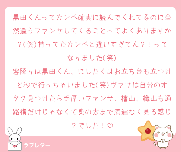 黒田くんってカンペ確実に読んでくれてるのに全然違うファンサしてくることってよくありますか？(笑)持ってたカンペと違いすぎてん？！ってなりました(笑)
客降りは黒田くん、にしたくはお立ち台も立つけど秒で行っちゃいました(笑)ヴァサは自分のオタク見つけたら手厚いファンサ、檜山、織山も通路横だけじゃなくて奥の方まで満遍なく見る感じ？でした！