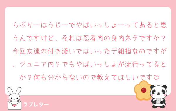 らぶりーはうじーでやばいっしょーってあると思うんですけど、それは忍者内の身内ネタですか？今回友達の付き添いではいったデ組担なのですが、ジュニア内？でもやばいっしょが流行ってるとか？何も分からないので教えてほしいです