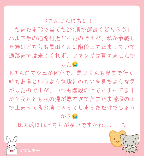 Kさんこんにちは！
たまたまFCで当てた2公演が運良くどちらも1バル下手の通路付近だったのですが、私が参戦した時はどちらも黒田くんは階段上で止まっていて通路までは来てくれず、ファンサは貰えませんでした😭
Kさんのマシュか何かで、黒田くんも奥まで行く時もあるというような趣旨のものを見たような気がしたのですが、いつも階段の上で止まってますか？それとも私の運が悪すぎてたまたま階段の上で止まってる公演に入ってしまっただけでしょうか？😭
比率的にはどちらが多いですかね、、、