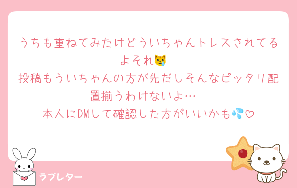 うちも重ねてみたけどういちゃんトレスされてるよそれ😿
投稿もういちゃんの方が先だしそんなピッタリ配置揃うわけないよ…
本人にDMして確認した方がいいかも💦