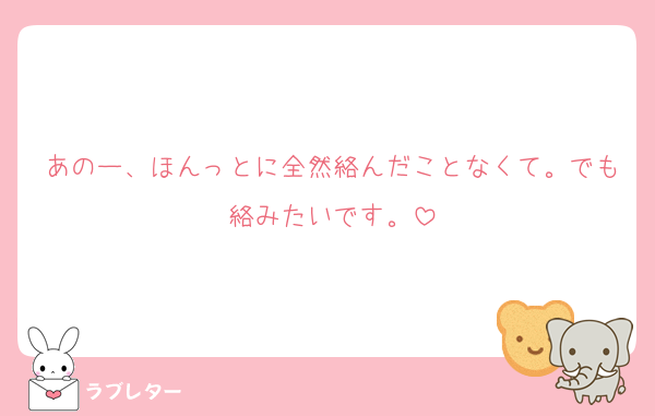 あのー、ほんっとに全然絡んだことなくて。でも絡みたいです。
