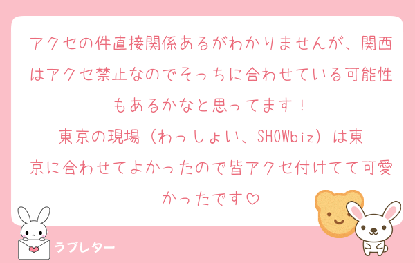 アクセの件直接関係あるがわかりませんが、関西はアクセ禁止なのでそっちに合わせている可能性もあるかなと思ってます！
東京の現場（わっしょい、SHOWbiz）は東京に合わせてよかったので皆アクセ付けてて可愛かったです
