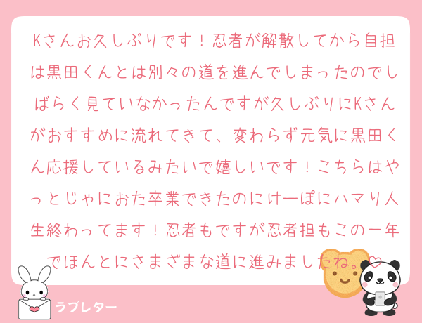 Kさんお久しぶりです！忍者が解散してから自担は黒田くんとは別々の道を進んでしまったのでしばらく見ていなかったんですが久しぶりにKさんがおすすめに流れてきて、変わらず元気に黒田くん応援しているみたいで嬉しいです！こちらはやっとじゃにおた卒業できたのにけーぽにハマり人生終わってます！忍者もですが忍者担もこの一年でほんとにさまざまな道に進みましたね。