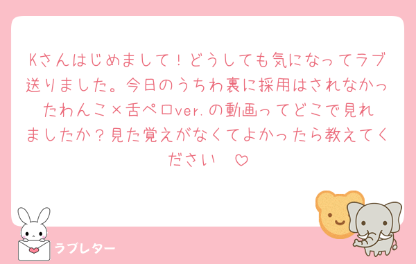 Kさんはじめまして！どうしても気になってラブ送りました。今日のうちわ裏に採用はされなかったわんこ×舌ペロver.の動画ってどこで見れましたか？見た覚えがなくてよかったら教えてください🩷
