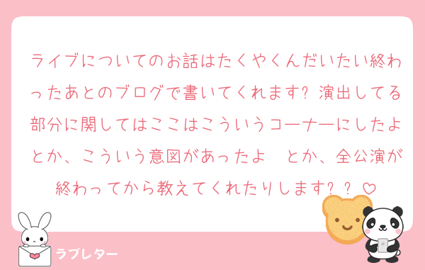 ライブについてのお話はたくやくんだいたい終わったあとのブログで書いてくれます❕演出してる部分に関してはここはこういうコーナーにしたよとか、こういう意図があったよ〜とか、全公演が終わってから教えてくれたりします❕❕