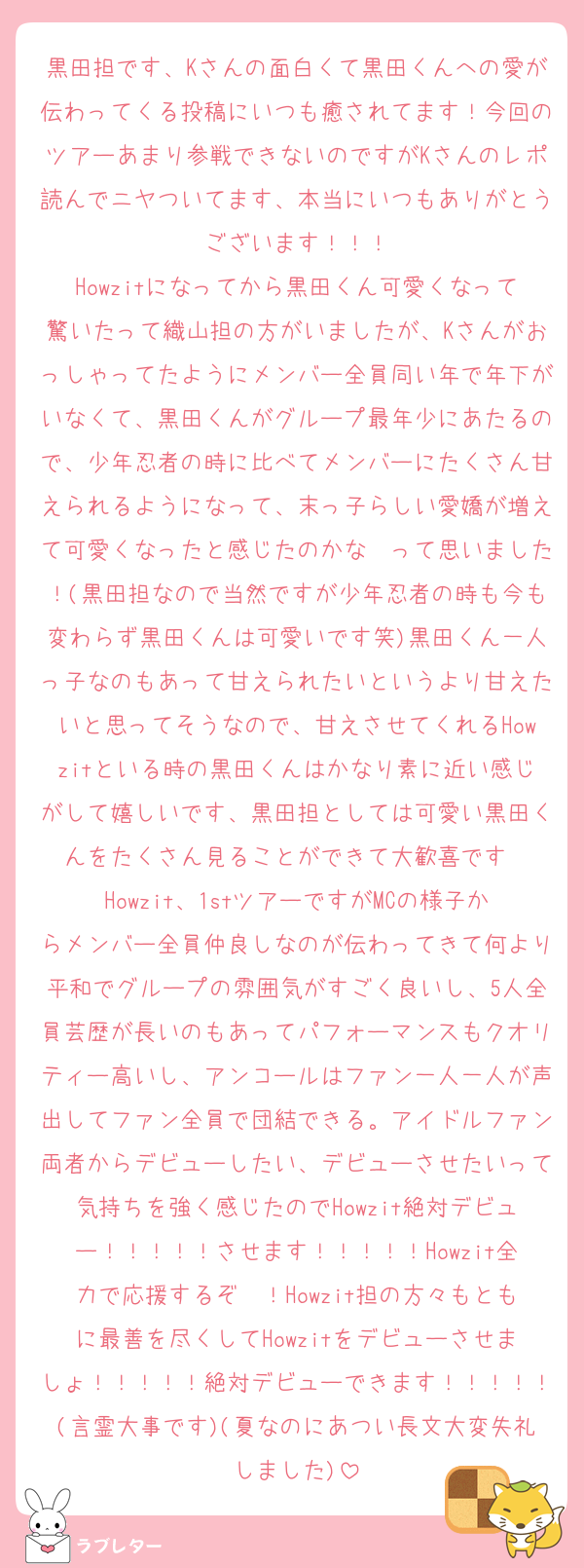 黒田担です、Kさんの面白くて黒田くんへの愛が伝わってくる投稿にいつも癒されてます！今回のツアーあまり参戦できないのですがKさんのレポ読んでニヤついてます、本当にいつもありがとうございます！！！
Howzitになってから黒田くん可愛くなって驚いたって織山担の方がいましたが、Kさんがおっしゃってたようにメンバー全員同い年で年下がいなくて、黒田くんがグループ最年少にあたるので、少年忍者の時に比べてメンバーにたくさん甘えられるようになって、末っ子らしい愛嬌が増えて可愛くなったと感じたのかな〜って思いました！(黒田担なので当然ですが少年忍者の時も今も変わらず黒田くんは可愛いです笑)黒田くん一人っ子なのもあって甘えられたいというより甘えたいと思ってそうなので、甘えさせてくれるHowzitといる時の黒田くんはかなり素に近い感じがして嬉しいです、黒田担としては可愛い黒田くんをたくさん見ることができて大歓喜です❣️
Howzit、1stツアーですがMCの様子からメンバー全員仲良しなのが伝わってきて何より平和でグループの雰囲気がすごく良いし、5人全員芸歴が長いのもあってパフォーマンスもクオリティー高いし、アンコールはファン一人一人が声出してファン全員で団結できる。アイドルファン両者からデビューしたい、デビューさせたいって気持ちを強く感じたのでHowzit絶対デビュー！！！！！させます！！！！！Howzit全力で応援するぞ〜！Howzit担の方々もともに最善を尽くしてHowzitをデビューさせましょ！！！！！絶対デビューできます！！！！！(言霊大事です)(夏なのにあつい長文大変失礼しました)