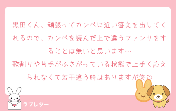 黒田くん、頑張ってカンペに近い答えを出してくれるので、カンペを読んだ上で違うファンサをすることは無いと思います…
歌割りや片手がふさがっている状態で上手く応えられなくて若干違う時はありますが笑