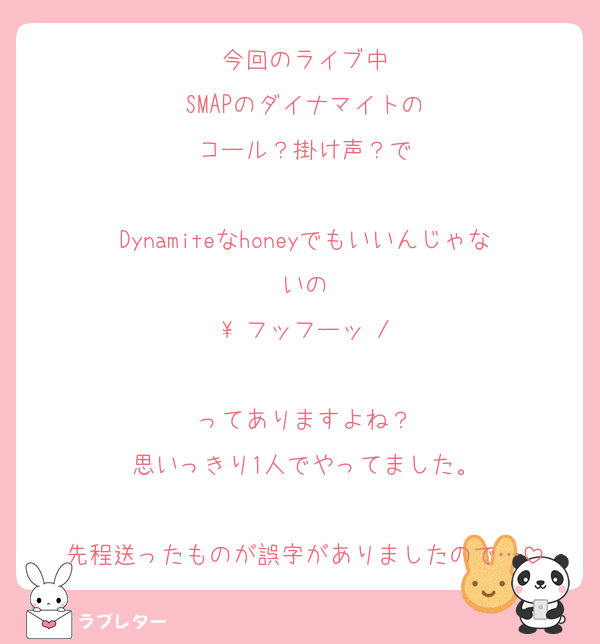 今回のライブ中
SMAPのダイナマイトの
コール？掛け声？で

Dynamiteなhoneyでもいいんじゃないの
\ フッフーッ /

ってありますよね？
思いっきり1人でやってました。

先程送ったものが誤字がありましたので…