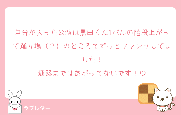 自分が入った公演は黒田くん1バルの階段上がって踊り場（？）のところでずっとファンサしてました！
通路まではあがってないです！