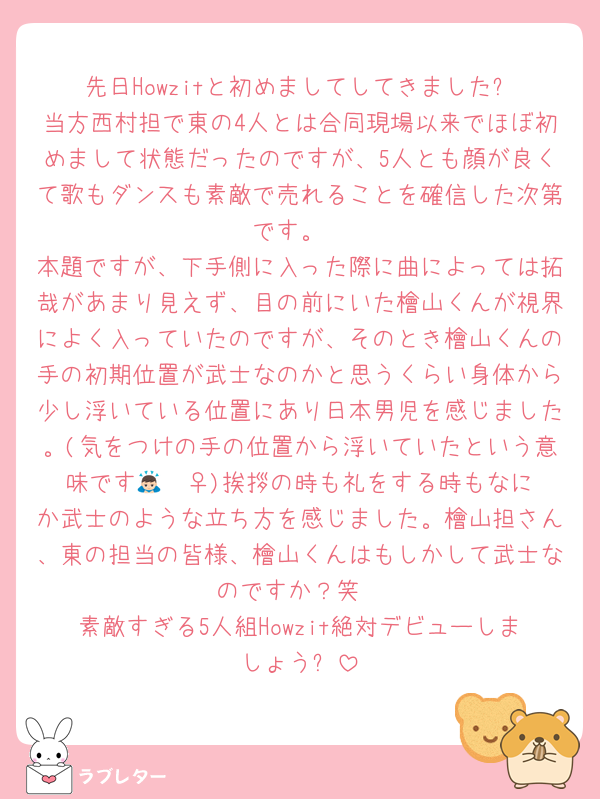 先日Howzitと初めましてしてきました✨️当方西村担で東の4人とは合同現場以来でほぼ初めまして状態だったのですが、5人とも顔が良くて歌もダンスも素敵で売れることを確信した次第です。
本題ですが、下手側に入った際に曲によっては拓哉があまり見えず、目の前にいた檜山くんが視界によく入っていたのですが、そのとき檜山くんの手の初期位置が武士なのかと思うくらい身体から少し浮いている位置にあり日本男児を感じました。(気をつけの手の位置から浮いていたという意味です🙇🏻‍♀️)挨拶の時も礼をする時もなにか武士のような立ち方を感じました。檜山担さん、東の担当の皆様、檜山くんはもしかして武士なのですか？笑
素敵すぎる5人組Howzit絶対デビューしましょう✨️