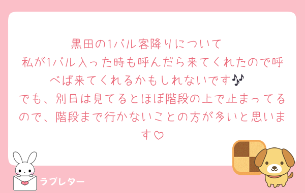 黒田の1バル客降りについて
私が1バル入った時も呼んだら来てくれたので呼べば来てくれるかもしれないです🎶
でも、別日は見てるとほぼ階段の上で止まってるので、階段まで行かないことの方が多いと思います