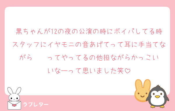 黒ちゃんが12の夜の公演の時にボイパしてる時スタッフにイヤモニの音あげてって耳に手当てながら☝️☝️ってやってるの他担ながらかっこいいなーって思いました笑