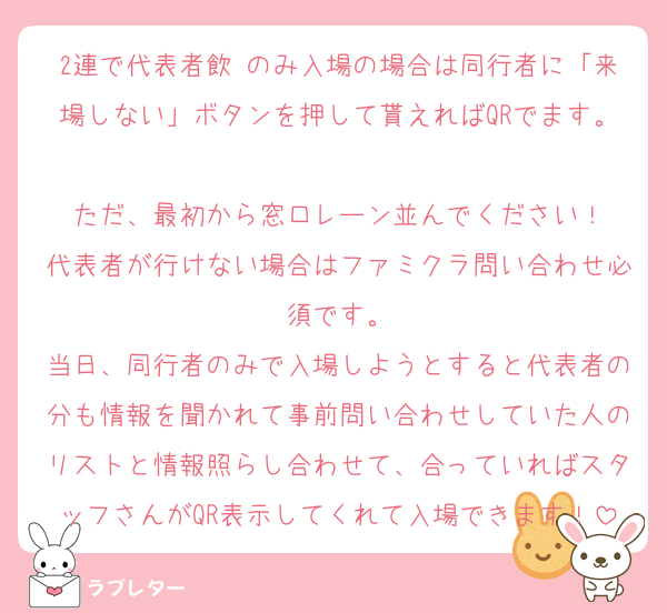 2連で代表者飲 のみ入場の場合は同行者に「来場しない」ボタンを押して貰えればQRでます。
ただ、最初から窓口レーン並んでください！
代表者が行けない場合はファミクラ問い合わせ必須です。
当日、同行者のみで入場しようとすると代表者の分も情報を聞かれて事前問い合わせしていた人のリストと情報照らし合わせて、合っていればスタッフさんがQR表示してくれて入場できます！