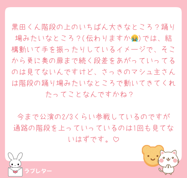 黒田くん階段の上のいちばん大きなところ？踊り場みたいなところ？(伝わりますか😭)では、結構動いて手を振ったりしているイメージで、そこから更に奥の扉まで続く段差をあがっていってるのは見てないんですけど、さっきのマシュ主さんは階段の踊り場みたいなところで動いてきてくれたってことなんですかね？

今まで公演の2/3くらい参戦しているのですが通路の階段を上っていっているのは1回も見てないはずです。
