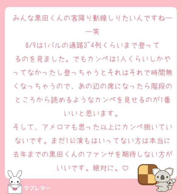みんな黒田くんの客降り動線しりたいんですねーー笑
8/9は1バルの通路3~4列くらいまで登ってるのを見ました。でもカンペは1人くらいしかやってなかったし登っちゃうとそれはそれで時間無くなっちゃうので、あの辺の席になったら階段のところから読めるようなカンペを見せるのが1番いいと思います。
そして、アメロマも思った以上にカンペ捌いていないです。まだ1公演もはいってない方は本当に去年までの黒田くんのファンサを期待しない方がいいです。絶対に。