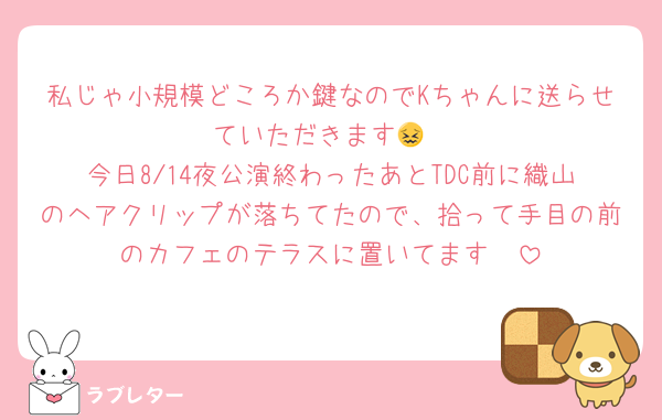 私じゃ小規模どころか鍵なのでKちゃんに送らせていただきます😖
今日8/14夜公演終わったあとTDC前に織山のヘアクリップが落ちてたので、拾って手目の前のカフェのテラスに置いてます🥲