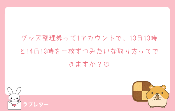 グッズ整理券って1アカウントで、13日13時と14日13時を一枚ずつみたいな取り方ってできますか？