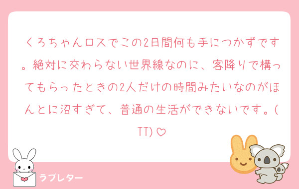 くろちゃんロスでこの2日間何も手につかずです。絶対に交わらない世界線なのに、客降りで構ってもらったときの2人だけの時間みたいなのがほんとに沼すぎて、普通の生活ができないです。(TT)