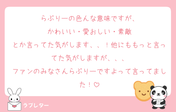 らぶりーの色んな意味ですが、
かわいい・愛おしい・素敵
とか言ってた気がします、、！他にももっと言ってた気がしますが、、、
ファンのみなさんらぶりーですよって言ってました！
