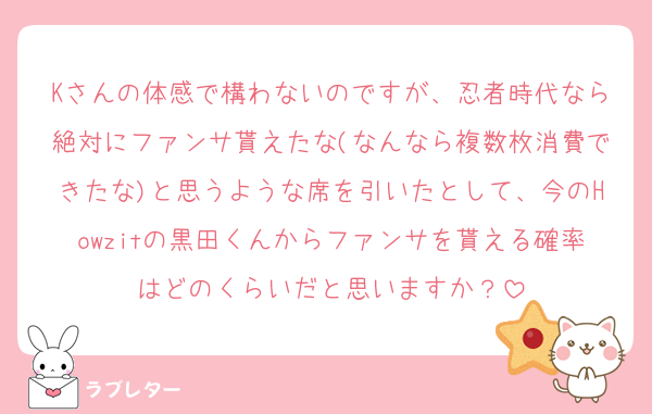 Kさんの体感で構わないのですが、忍者時代なら絶対にファンサ貰えたな(なんなら複数枚消費できたな)と思うような席を引いたとして、今のHowzitの黒田くんからファンサを貰える確率はどのくらいだと思いますか？