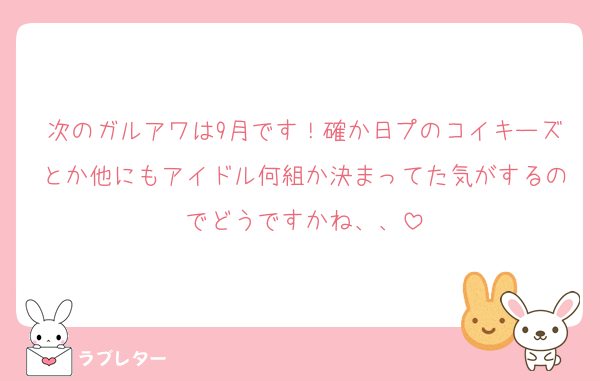 次のガルアワは9月です！確か日プのコイキーズとか他にもアイドル何組か決まってた気がするのでどうですかね、、