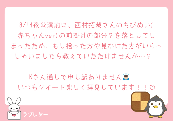 8/14夜公演前に、西村拓哉さんのちびぬい(赤ちゃんver)の前掛けの部分？を落としてしまったため、もし拾った方や見かけた方がいらっしゃいましたら教えていただけませんか…？

Kさん通しで申し訳ありません🙇🏻
いつもツイート楽しく拝見しています！！