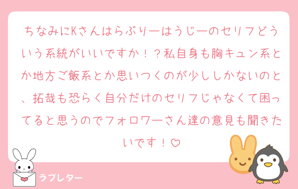 ちなみにKさんはらぶりーはうじーのセリフどういう系統がいいですか！？私自身も胸キュン系とか地方ご飯系とか思いつくのが少ししかないのと、拓哉も恐らく自分だけのセリフじゃなくて困ってると思うのでフォロワーさん達の意見も聞きたいです！