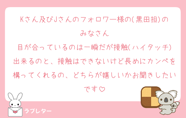 Kさん及びJさんのフォロワー様の(黒田担)のみなさん
目が合っているのは一瞬だが接触(ハイタッチ)出来るのと、接触はできないけど長めにカンペを構ってくれるの、どちらが嬉しいかお聞きしたいです