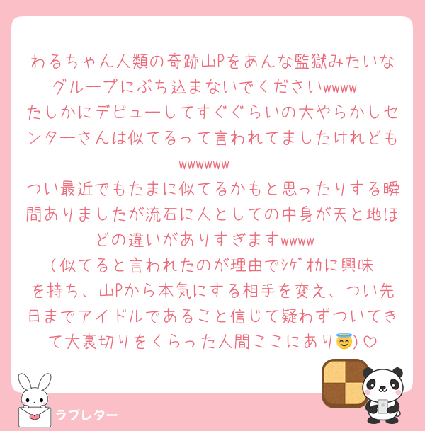わるちゃん人類の奇跡山Pをあんな監獄みたいなグループにぶち込まないでくださいwwww
たしかにデビューしてすぐぐらいの大やらかしセンターさんは似てるって言われてましたけれどもwwwwww
つい最近でもたまに似てるかもと思ったりする瞬間ありましたが流石に人としての中身が天と地ほどの違いがありすぎますwwww
(似てると言われたのが理由でｼｹﾞｵｶに興味を持ち、山Pから本気にする相手を変え、つい先日までアイドルであること信じて疑わずついてきて大裏切りをくらった人間ここにあり😇)
