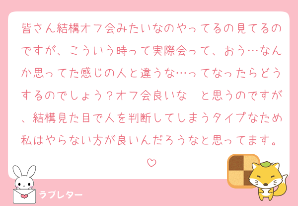 皆さん結構オフ会みたいなのやってるの見てるのですが、こういう時って実際会って、おう…なんか思ってた感じの人と違うな…ってなったらどうするのでしょう？オフ会良いな〜と思うのですが、結構見た目で人を判断してしまうタイプなため私はやらない方が良いんだろうなと思ってます。