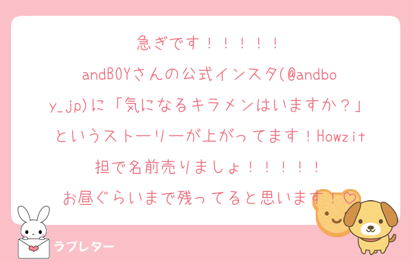 急ぎです！！！！！
andBOYさんの公式インスタ(@andboy_jp)に「気になるキラメンはいますか？」というストーリーが上がってます！Howzit担で名前売りましょ！！！！！
お昼ぐらいまで残ってると思います！