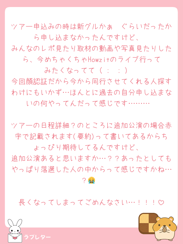 ツアー申込みの時は新グルかぁ〜ぐらいだったから申し込まなかったんですけど、
みんなのレポ見たり取材の動画や写真見たりしたら、今めちゃくちゃHowzitのライブ行ってみたくなってて（ ;  ; ）
今回顔認証だから今から同行させてくれる人探すわけにもいかず…ほんとに過去の自分申し込まないの何やってんだって感じです………

ツアーの日程詳細？のところに追加公演の場合赤字で記載されます(要約)って書いてあるからちょっぴり期待してるんですけど、
追加公演あると思いますか…？？あったとしてもやっぱり落選した人の中からって感じですかね…？😭

長くなってしまってごめんなさい…！！！