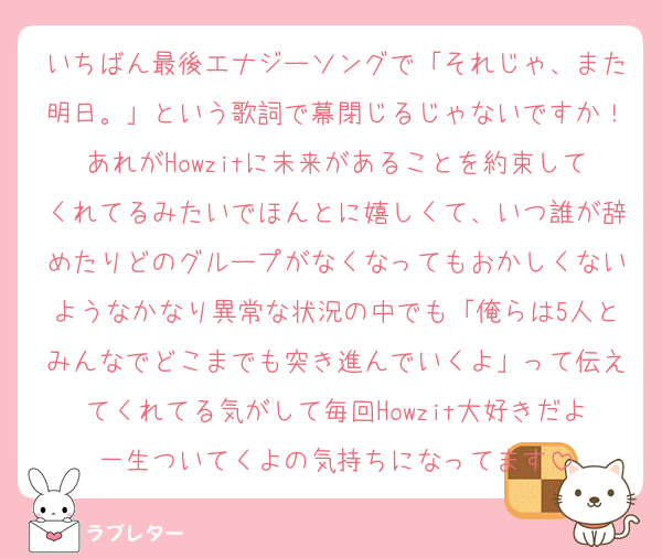 いちばん最後エナジーソングで「それじゃ、また明日。」という歌詞で幕閉じるじゃないですか！あれがHowzitに未来があることを約束してくれてるみたいでほんとに嬉しくて、いつ誰が辞めたりどのグループがなくなってもおかしくないようなかなり異常な状況の中でも「俺らは5人とみんなでどこまでも突き進んでいくよ」って伝えてくれてる気がして毎回Howzit大好きだよ一生ついてくよの気持ちになってます