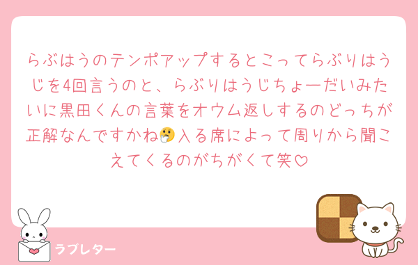 らぶはうのテンポアップするとこってらぶりはうじを4回言うのと、らぶりはうじちょーだいみたいに黒田くんの言葉をオウム返しするのどっちが正解なんですかね🤔入る席によって周りから聞こえてくるのがちがくて笑