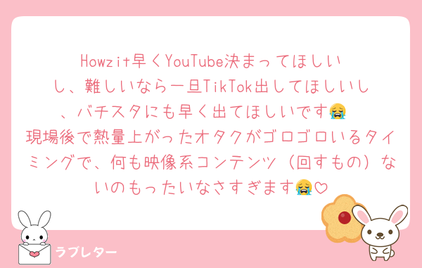 Howzit早くYouTube決まってほしいし、難しいなら一旦TikTok出してほしいし、バチスタにも早く出てほしいです😭
現場後で熱量上がったオタクがゴロゴロいるタイミングで、何も映像系コンテンツ（回すもの）ないのもったいなさすぎます😭