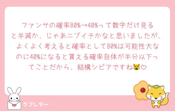 ファンサの確率80%→40%って数字だけ見ると半減か、じゃあニブイチかなと思いましたが、よくよく考えると確率として80%は可能性大なのに40%になると貰える確率自体が半分以下ってことだから、結構シビアですね😹