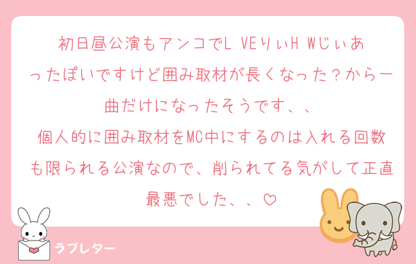 初日昼公演もアンコでL♡VEりぃH♡Wじぃあったぽいですけど囲み取材が長くなった？から一曲だけになったそうです、、
個人的に囲み取材をMC中にするのは入れる回数も限られる公演なので、削られてる気がして正直最悪でした、、