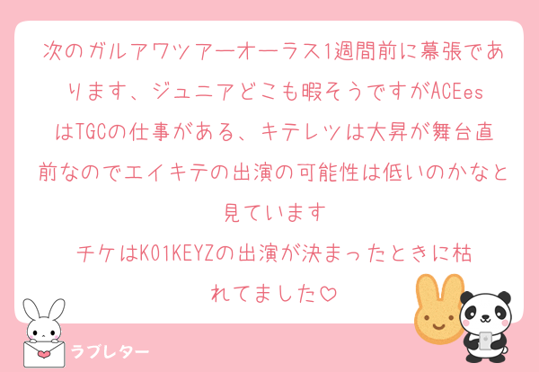次のガルアワツアーオーラス1週間前に幕張であります、ジュニアどこも暇そうですがACEesはTGCの仕事がある、キテレツは大昇が舞台直前なのでエイキテの出演の可能性は低いのかなと見ています
チケはKO1KEYZの出演が決まったときに枯れてました