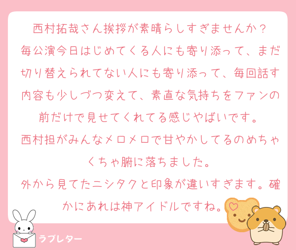 西村拓哉さん挨拶が素晴らしすぎませんか？
毎公演今日はじめてくる人にも寄り添って、まだ切り替えられてない人にも寄り添って、毎回話す内容も少しづつ変えて、素直な気持ちをファンの前だけで見せてくれてる感じやばいです。
西村担がみんなメロメロで甘やかしてるのめちゃくちゃ腑に落ちました。
外から見てたニシタクと印象が違いすぎます。確かにあれは神アイドルですね。